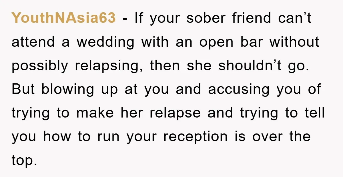 YouthNAsia63 − If your sober friend can’t attend a wedding with an open bar without possibly relapsing, then she shouldn’t go. But blowing up at you and accusing you of...