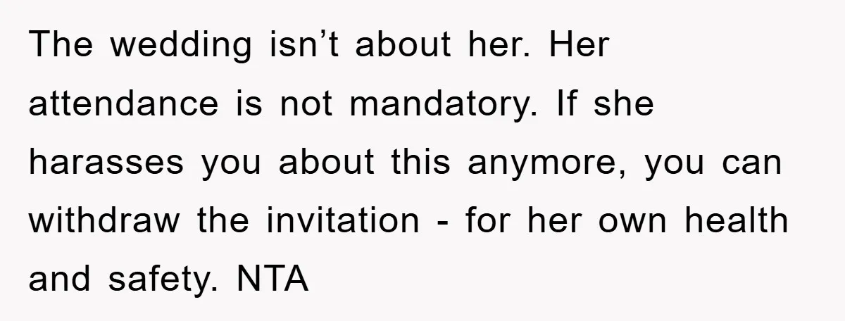 The wedding isn’t about her. Her attendance is not mandatory. If she harasses you about this anymore, you can withdraw the invitation - for her own health and safety. NTA