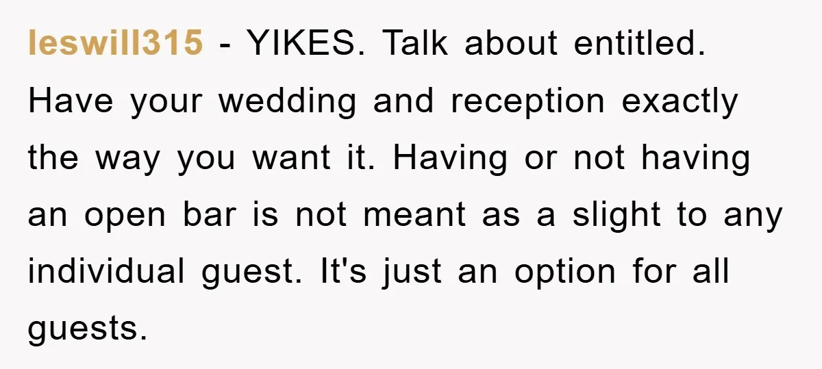 leswill315 − YIKES. Talk about entitled. Have your wedding and reception exactly the way you want it. Having or not having an open bar is not meant as a slight...