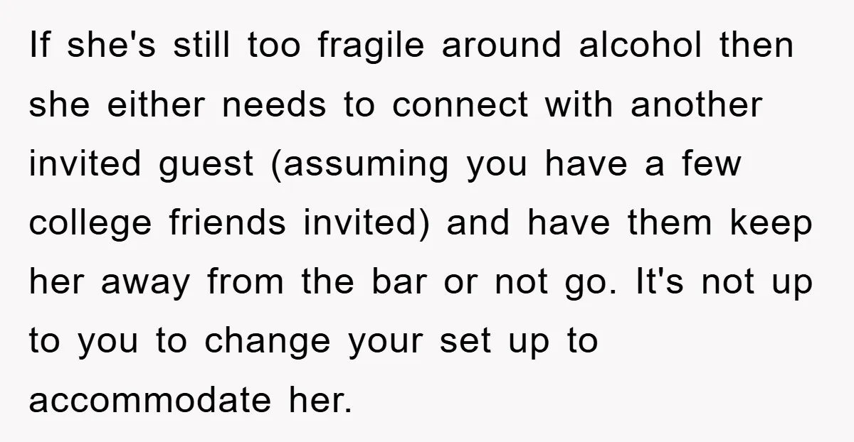 If she's still too fragile around alcohol then she either needs to connect with another invited guest (assuming you have a few college friends invited) and have them keep her...