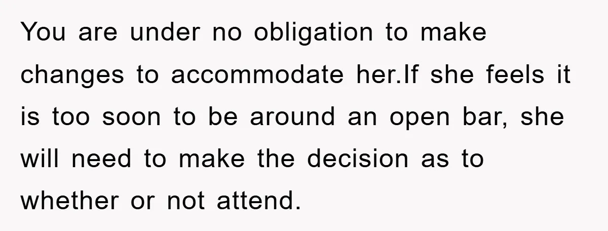You are under no obligation to make changes to accommodate her.If she feels it is too soon to be around an open bar, she will need to make the decision...
