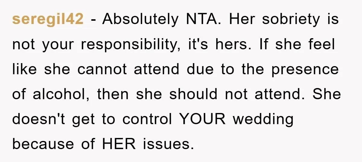 seregil42 − Absolutely NTA. Her sobriety is not your responsibility, it's hers. If she feel like she cannot attend due to the presence of alcohol, then she should not attend....
