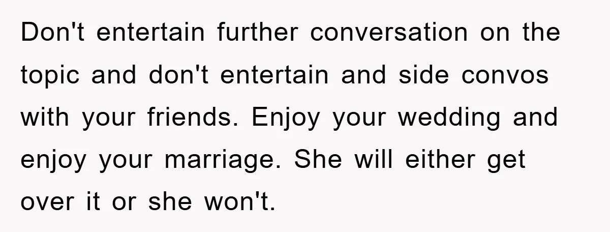 Don't entertain further conversation on the topic and don't entertain and side convos with your friends. Enjoy your wedding and enjoy your marriage. She will either get over it or...