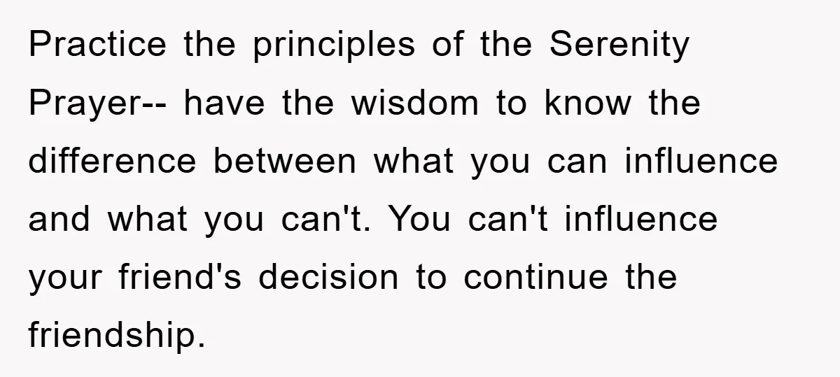 Practice the principles of the Serenity Prayer-- have the wisdom to know the difference between what you can influence and what you can't. You can't influence your friend's decision to...