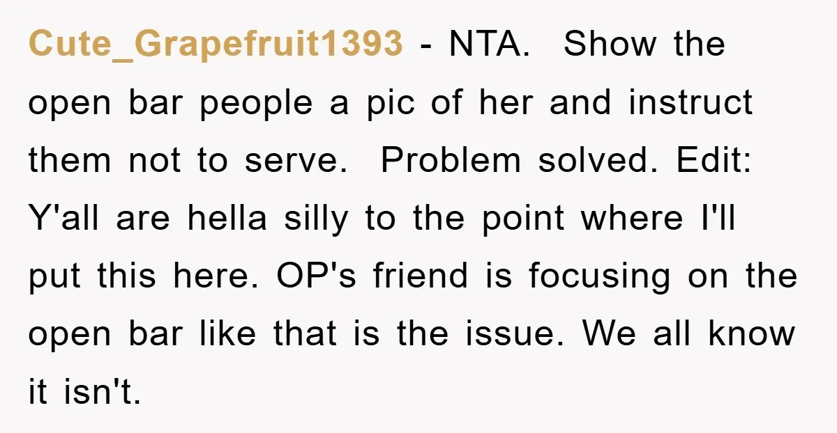 Cute_Grapefruit1393 − NTA. Show the open bar people a pic of her and instruct them not to serve. Problem solved. Edit: Y'all are hella silly to the point where I'll...