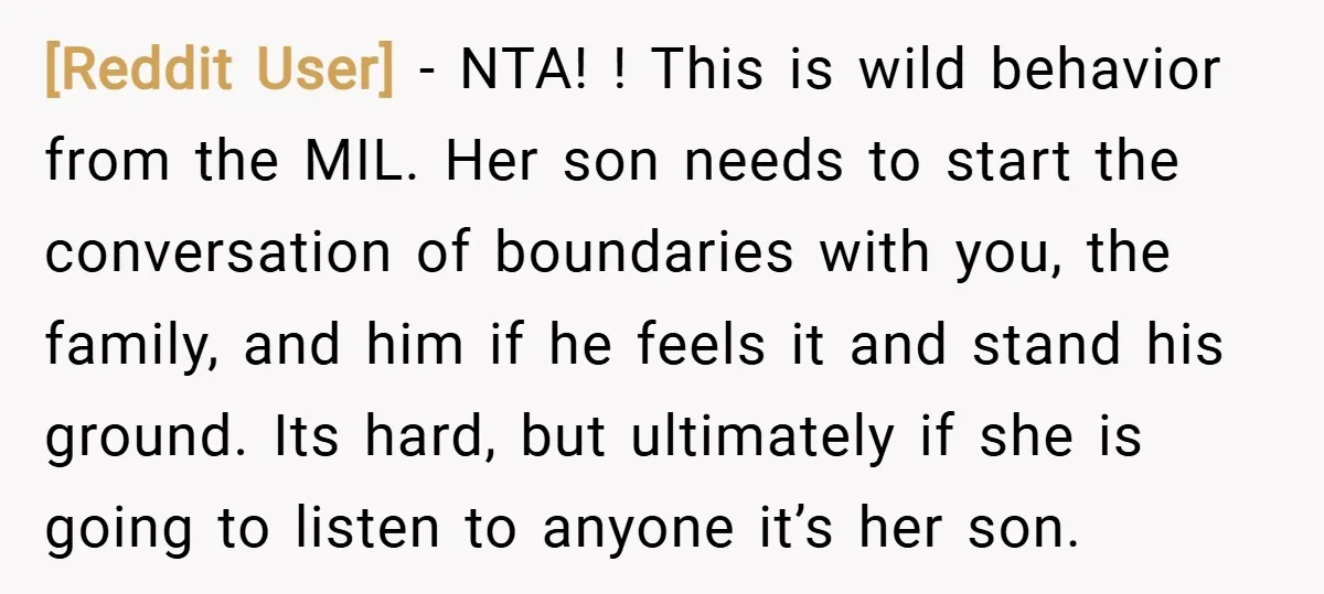 [Reddit User] − NTA! ! This is wild behavior from the MIL. Her son needs to start the conversation of boundaries with you, the family, and him if he feels...