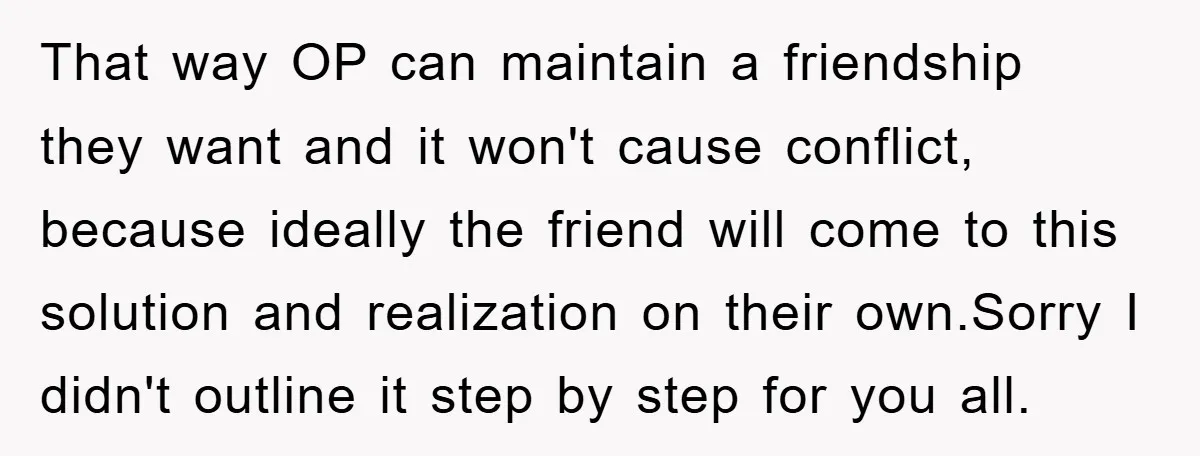 That way OP can maintain a friendship they want and it won't cause conflict, because ideally the friend will come to this solution and realization on their own.Sorry I didn't...