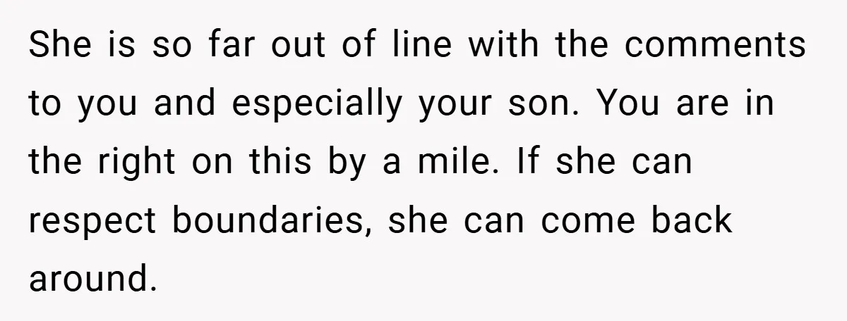 She is so far out of line with the comments to you and especially your son. You are in the right on this by a mile. If she can respect...