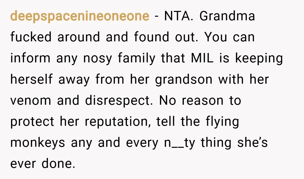 deepspacenineoneone − NTA. Grandma fucked around and found out. You can inform any nosy family that MIL is keeping herself away from her grandson with her venom and disrespect. No...