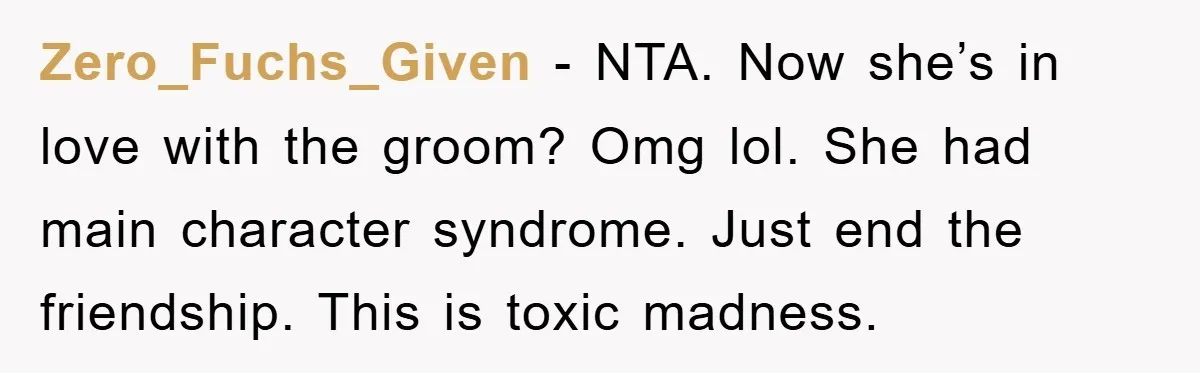 Zero_Fuchs_Given − NTA. Now she’s in love with the groom? Omg lol. She had main character syndrome. Just end the friendship. This is toxic madness.