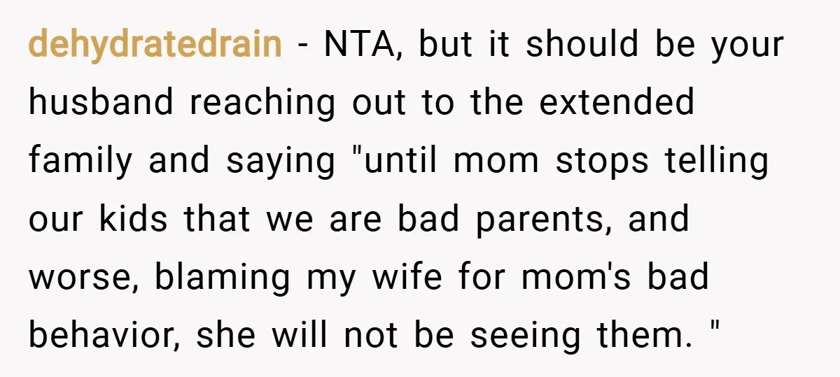 dehydratedrain − NTA, but it should be your husband reaching out to the extended family and saying "until mom stops telling our kids that we are bad parents, and worse,...