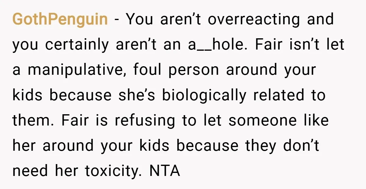 GothPenguin − You aren’t overreacting and you certainly aren’t an a__hole. Fair isn’t let a manipulative, foul person around your kids because she’s biologically related to them. Fair is refusing...