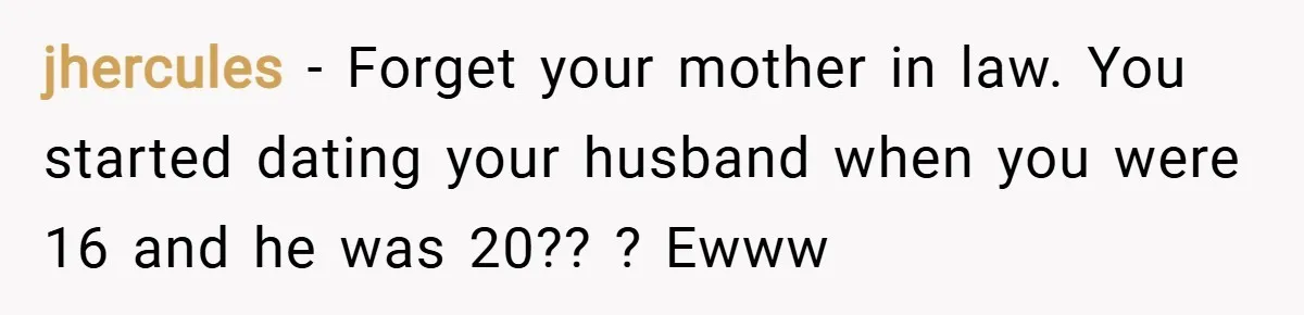 jhercules − Forget your mother in law. You started dating your husband when you were 16 and he was 20?? ? Ewww