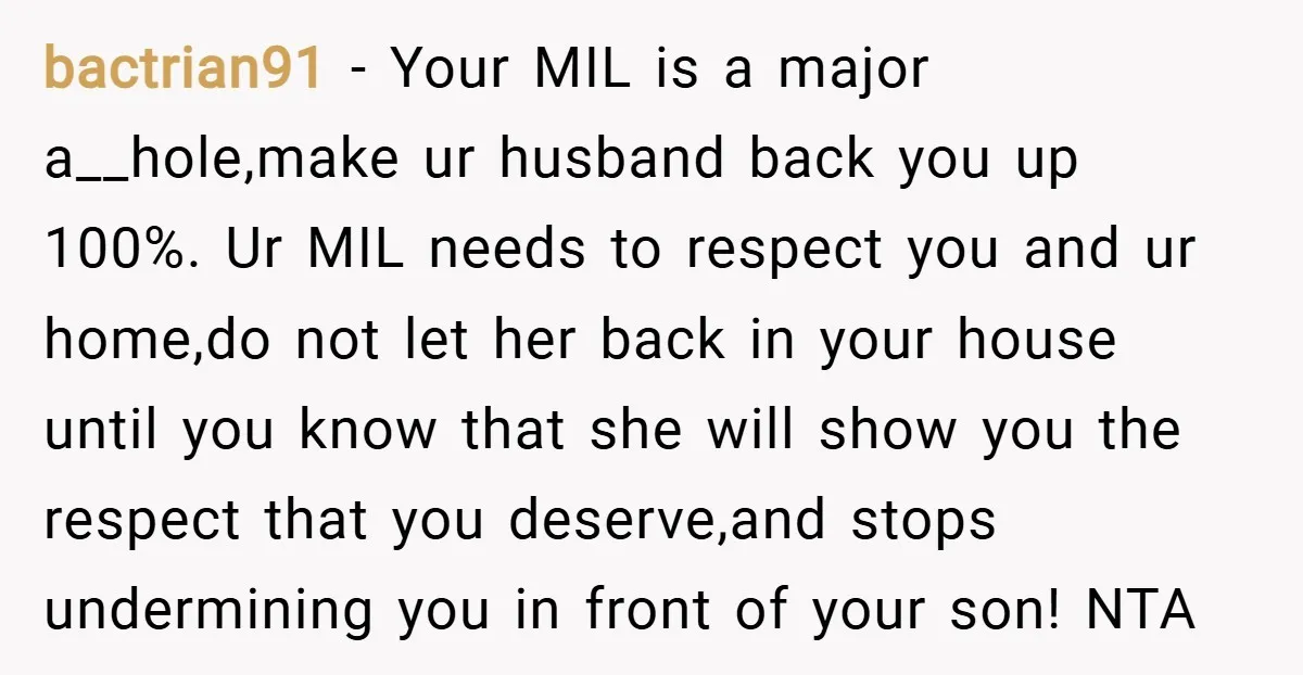 bactrian91 − Your MIL is a major a__hole,make ur husband back you up 100%. Ur MIL needs to respect you and ur home,do not let her back in your house...