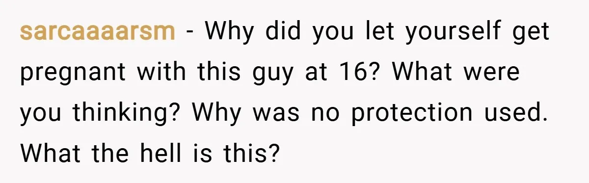 sarcaaaarsm − Why did you let yourself get pregnant with this guy at 16? What were you thinking? Why was no protection used. What the hell is this?
