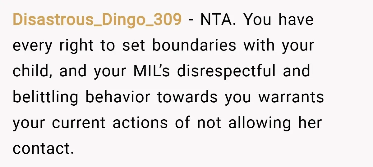 Disastrous_Dingo_309 − NTA. You have every right to set boundaries with your child, and your MIL’s disrespectful and belittling behavior towards you warrants your current actions of not allowing her...