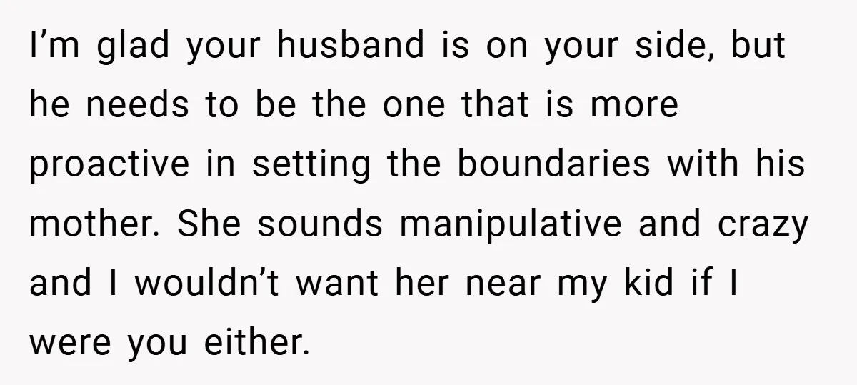 I’m glad your husband is on your side, but he needs to be the one that is more proactive in setting the boundaries with his mother. She sounds manipulative and...