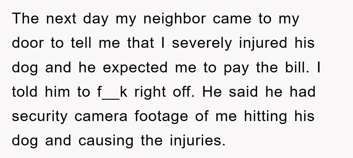 The next day my neighbor came to my door to tell me that I severely injured his dog and he expected me to pay the bill. I told him to...