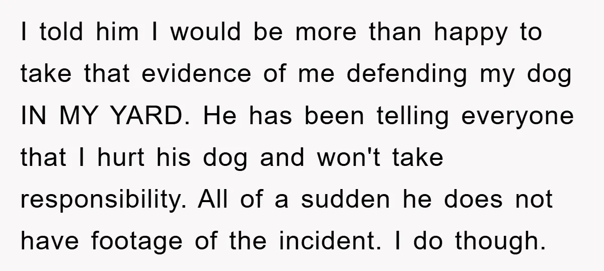 I told him I would be more than happy to take that evidence of me defending my dog IN MY YARD. He has been telling everyone that I hurt his...