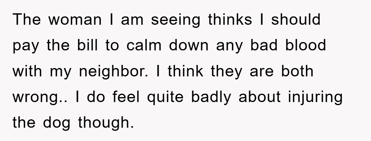 The woman I am seeing thinks I should pay the bill to calm down any bad blood with my neighbor. I think they are both wrong.. I do feel quite...