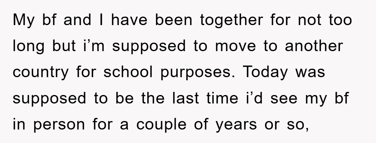 My bf and I have been together for not too long but i’m supposed to move to another country for school purposes. Today was supposed to be the last time...