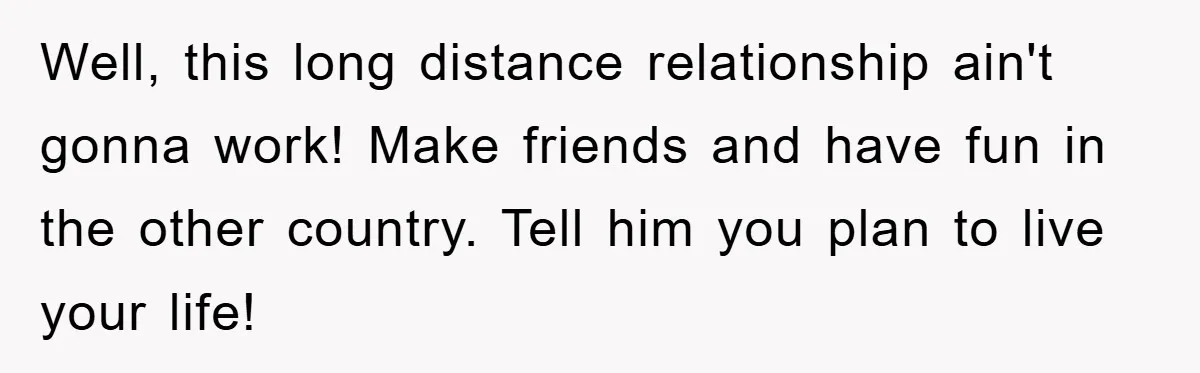 Well, this long distance relationship ain't gonna work! Make friends and have fun in the other country. Tell him you plan to live your life!