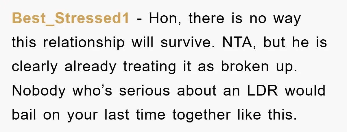 Best_Stressed1 − Hon, there is no way this relationship will survive. NTA, but he is clearly already treating it as broken up. Nobody who’s serious about an LDR would bail...