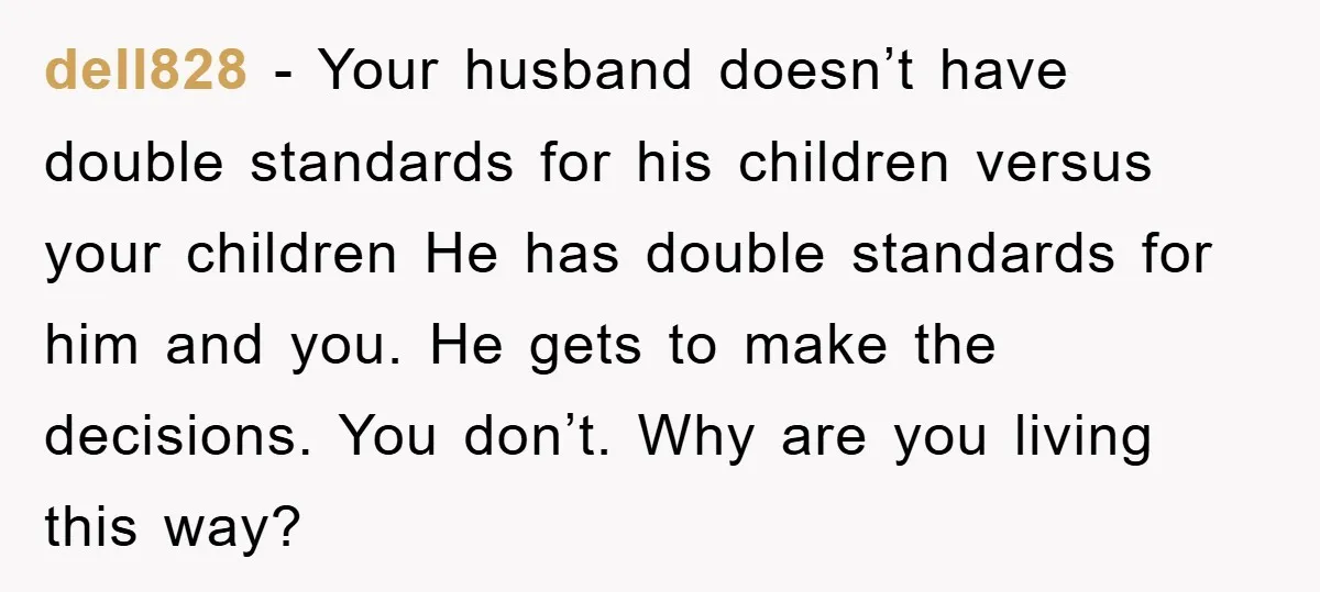 dell828 − Your husband doesn’t have double standards for his children versus your children He has double standards for him and you. He gets to make the decisions. You don’t....
