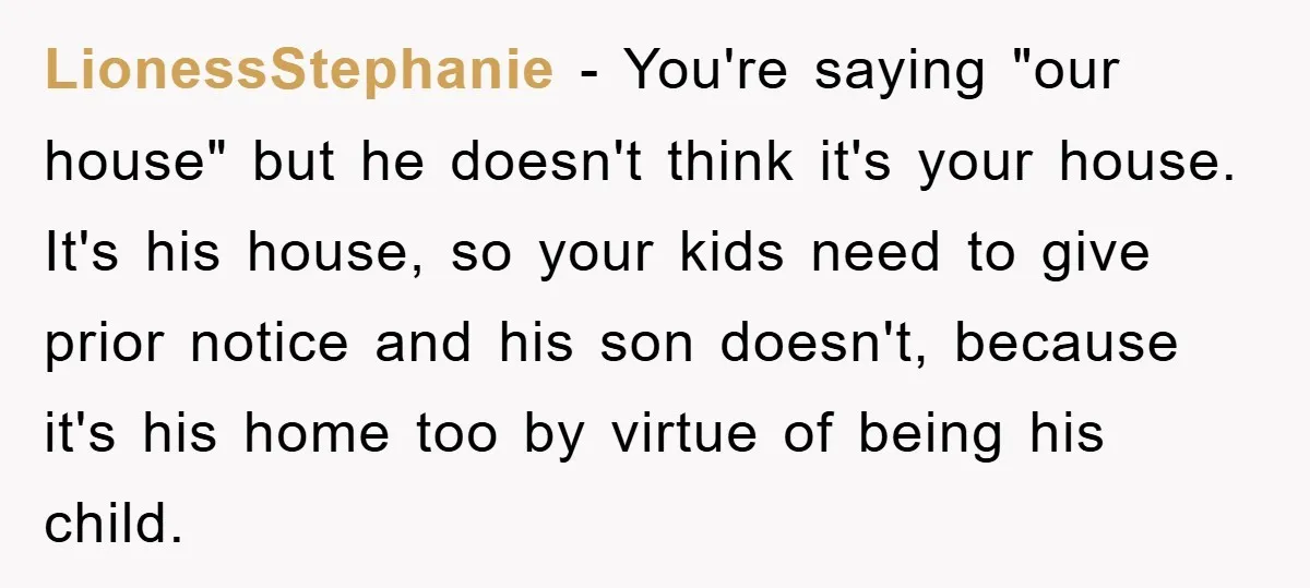 LionessStephanie − You're saying "our house" but he doesn't think it's your house. It's his house, so your kids need to give prior notice and his son doesn't, because it's...