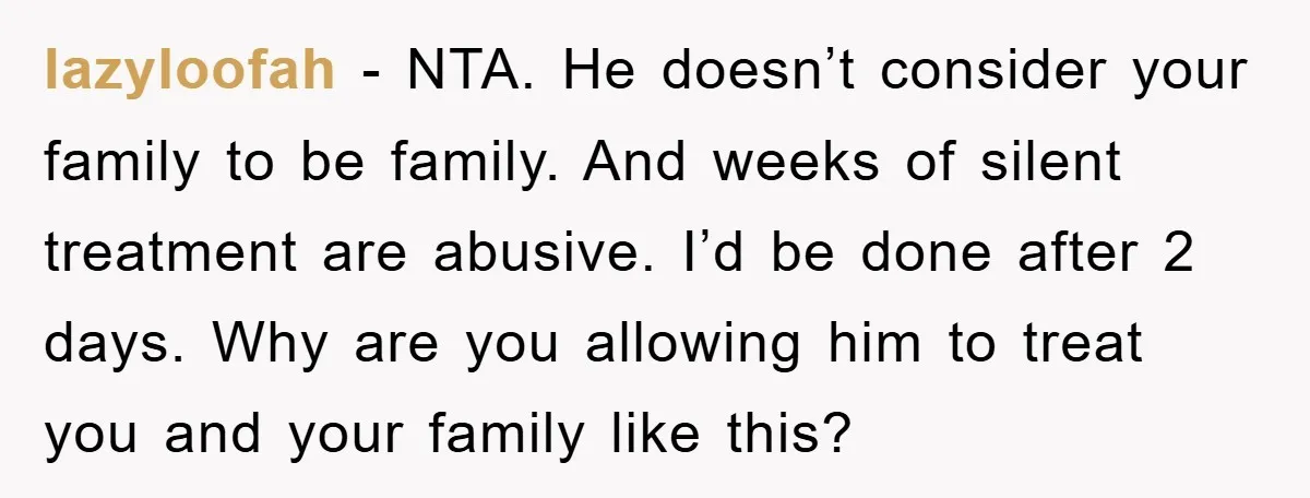 lazyloofah − NTA. He doesn’t consider your family to be family. And weeks of silent treatment are abusive. I’d be done after 2 days. Why are you allowing him to...