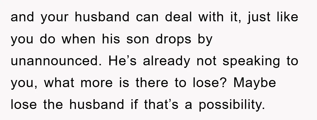 and your husband can deal with it, just like you do when his son drops by unannounced. He’s already not speaking to you, what more is there to lose? Maybe...