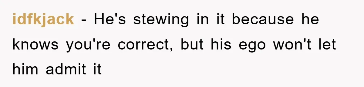 idfkjack − He's stewing in it because he knows you're correct, but his ego won't let him admit it