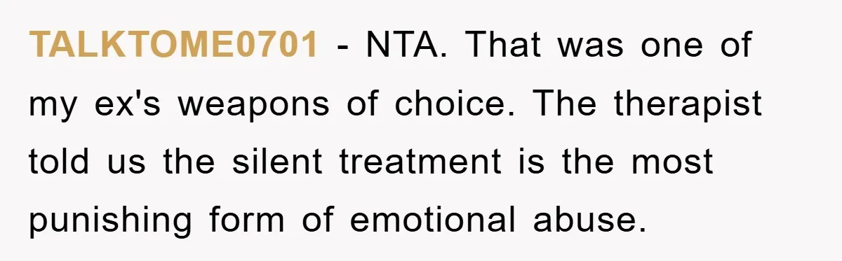 TALKTOME0701 − NTA. That was one of my ex's weapons of choice. The therapist told us the silent treatment is the most punishing form of emotional abuse.