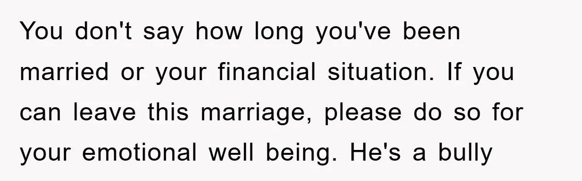 You don't say how long you've been married or your financial situation. If you can leave this marriage, please do so for your emotional well being. He's a bully