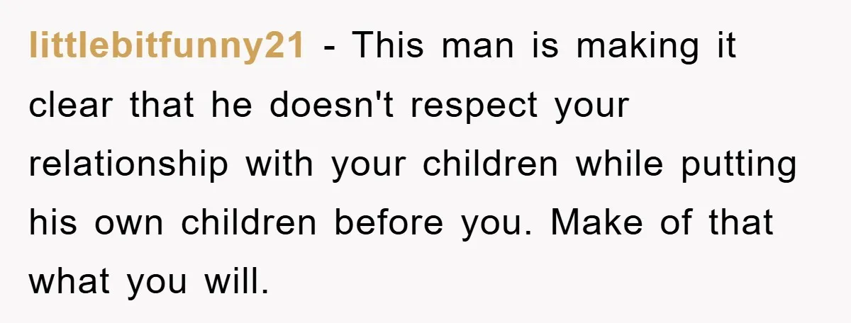 littlebitfunny21 − This man is making it clear that he doesn't respect your relationship with your children while putting his own children before you. Make of that what you will.