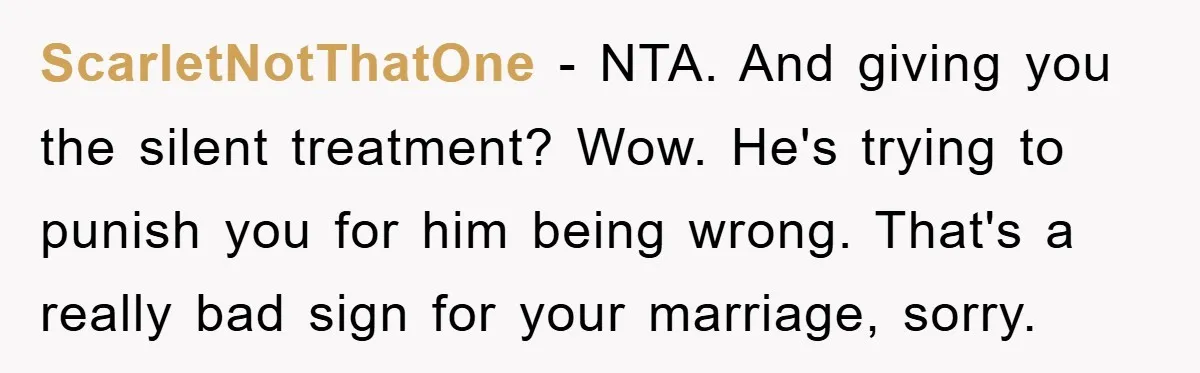 ScarletNotThatOne − NTA. And giving you the silent treatment? Wow. He's trying to punish you for him being wrong. That's a really bad sign for your marriage, sorry.