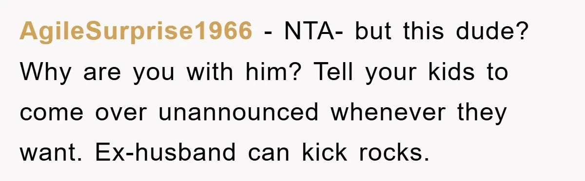 AgileSurprise1966 − NTA- but this dude? Why are you with him? Tell your kids to come over unannounced whenever they want. Ex-husband can kick rocks.