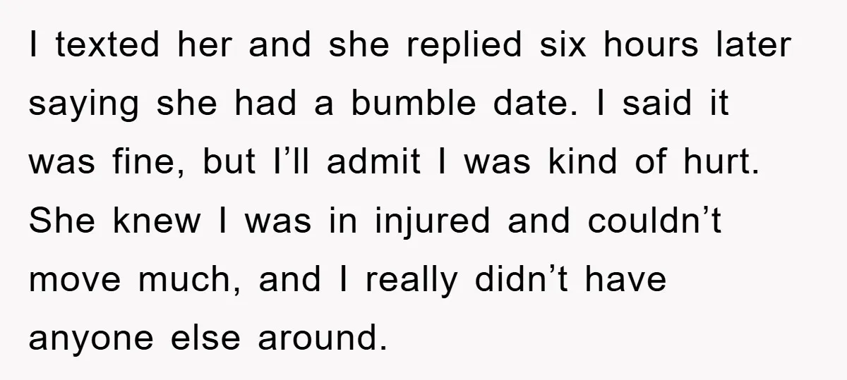 I texted her and she replied six hours later saying she had a bumble date. I said it was fine, but I’ll admit I was kind of hurt. She knew...