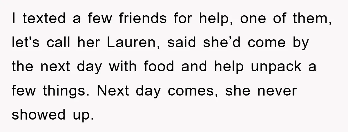 I texted a few friends for help, one of them, let's call her Lauren, said she’d come by the next day with food and help unpack a few things. Next...