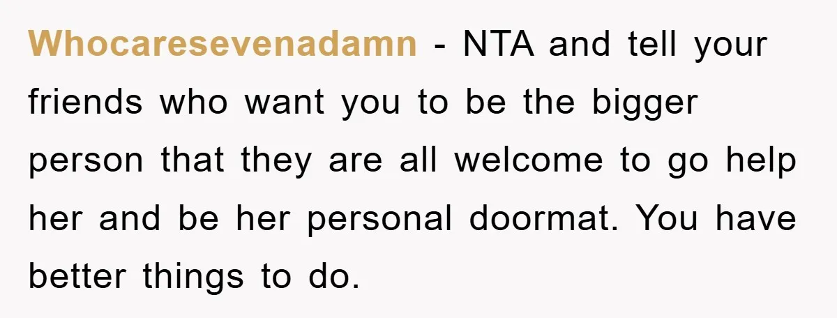 Whocaresevenadamn − NTA and tell your friends who want you to be the bigger person that they are all welcome to go help her and be her personal doormat. You...