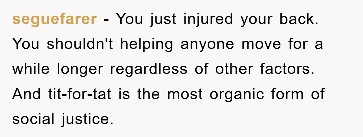 seguefarer − You just injured your back. You shouldn't helping anyone move for a while longer regardless of other factors. And tit-for-tat is the most organic form of social justice.