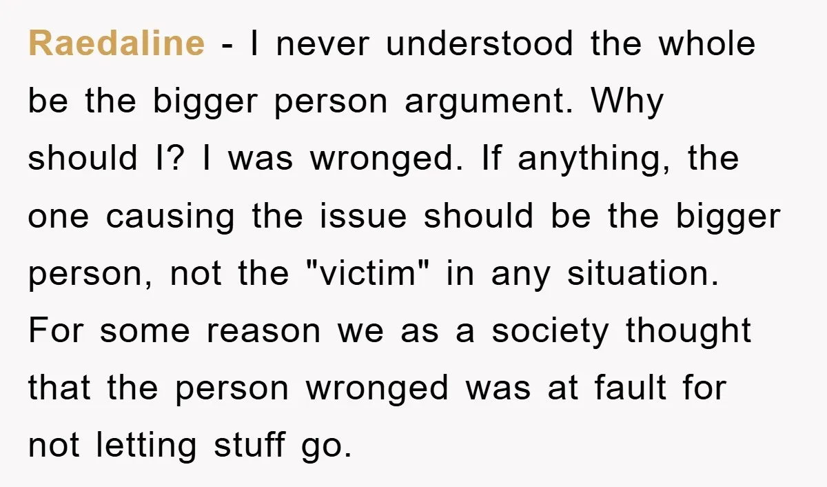 Raedaline − I never understood the whole be the bigger person argument. Why should I? I was wronged. If anything, the one causing the issue should be the bigger person,...