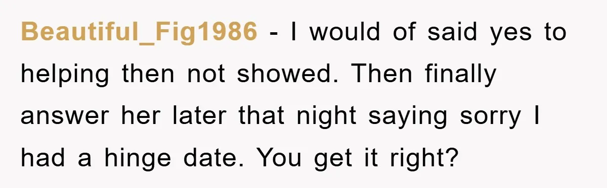 Beautiful_Fig1986 − I would of said yes to helping then not showed. Then finally answer her later that night saying sorry I had a hinge date. You get it right?