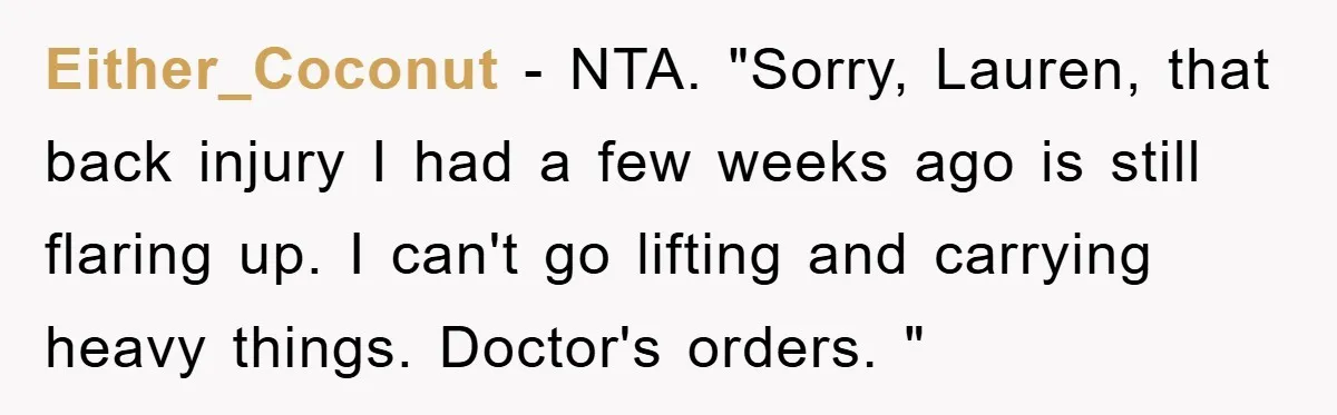 Either_Coconut − NTA. "Sorry, Lauren, that back injury I had a few weeks ago is still flaring up. I can't go lifting and carrying heavy things. Doctor's orders. "