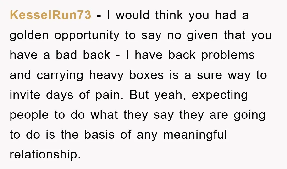 KesselRun73 − I would think you had a golden opportunity to say no given that you have a bad back - I have back problems and carrying heavy boxes is...