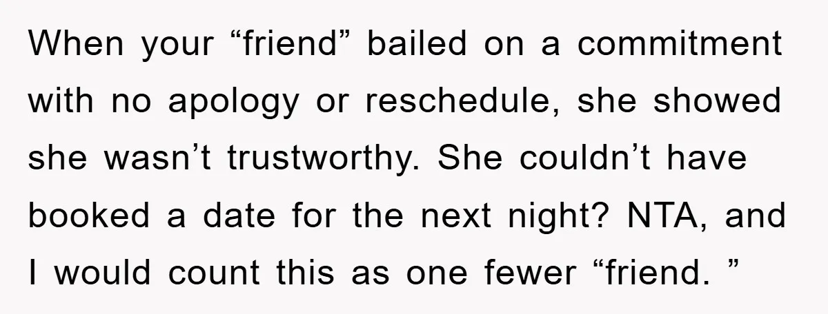 When your “friend” bailed on a commitment with no apology or reschedule, she showed she wasn’t trustworthy. She couldn’t have booked a date for the next night? NTA, and I...
