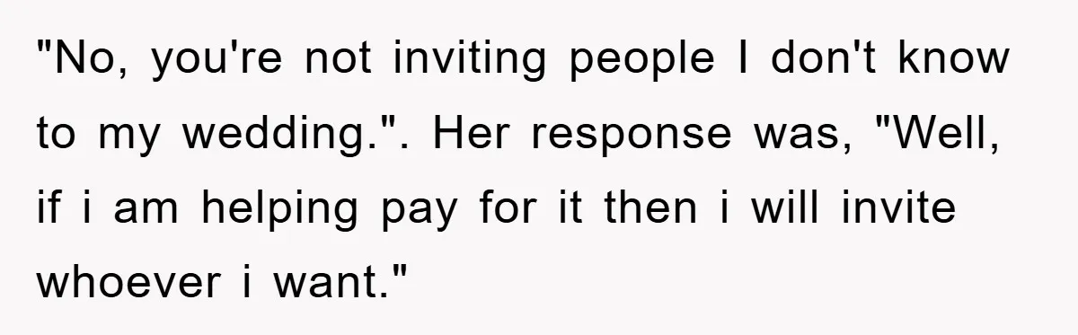 "No, you're not inviting people I don't know to my wedding.". Her response was, "Well, if i am helping pay for it then i will invite whoever i want."