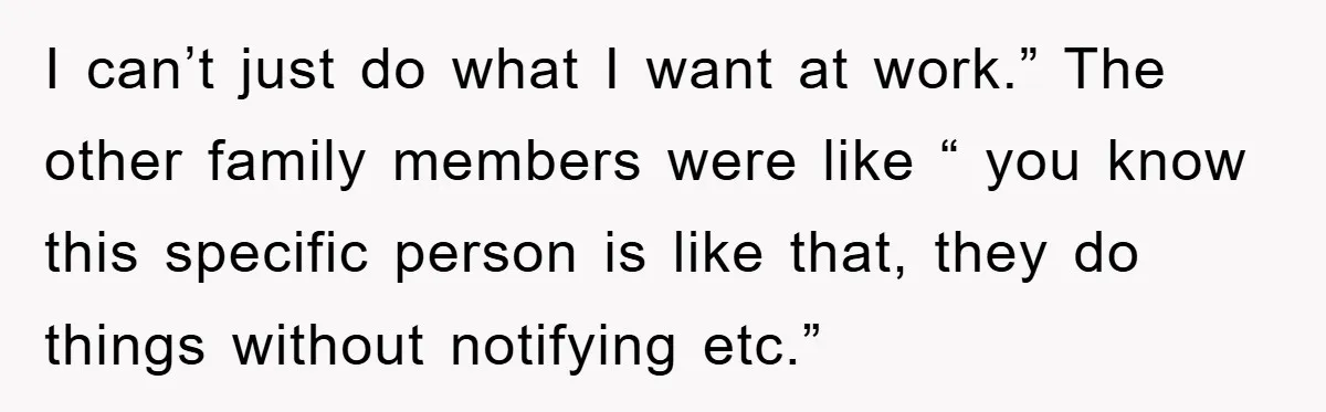 I can’t just do what I want at work.” The other family members were like “ you know this specific person is like that, they do things without notifying etc.”