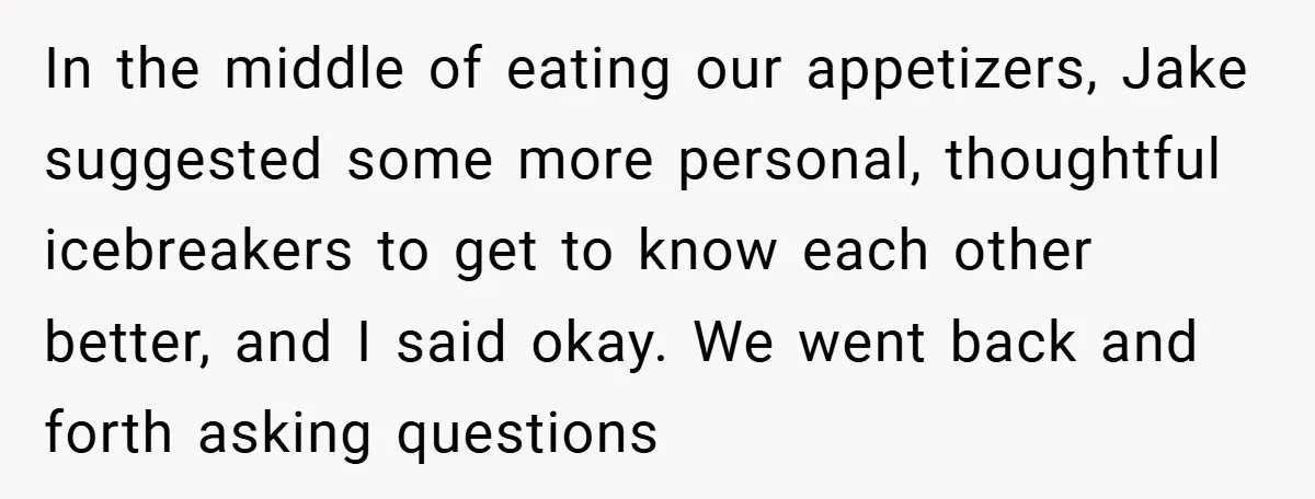 In the middle of eating our appetizers, Jake suggested some more personal, thoughtful icebreakers to get to know each other better, and I said okay. We went back and forth...