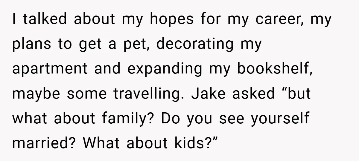 I talked about my hopes for my career, my plans to get a pet, decorating my apartment and expanding my bookshelf, maybe some travelling. Jake asked “but what about family?...